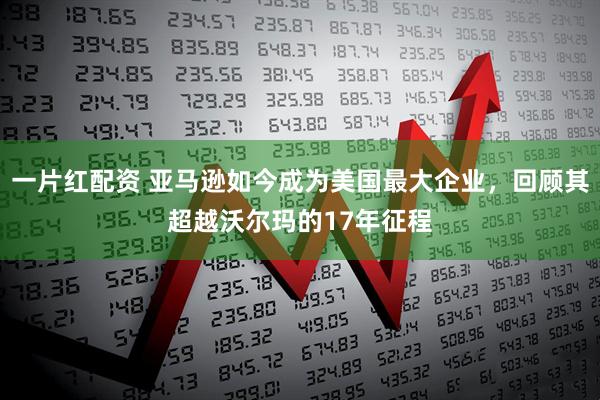 一片红配资 亚马逊如今成为美国最大企业，回顾其超越沃尔玛的17年征程