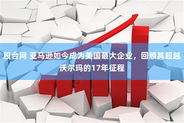 股合网 亚马逊如今成为美国最大企业，回顾其超越沃尔玛的17年征程
