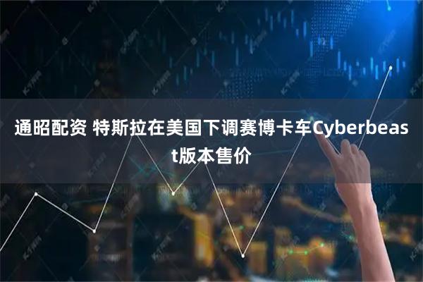 通昭配资 特斯拉在美国下调赛博卡车Cyberbeast版本售价
