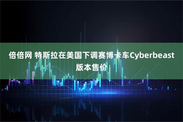 倍倍网 特斯拉在美国下调赛博卡车Cyberbeast版本售价