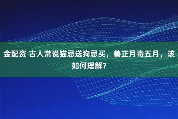 金配资 古人常说猫忌送狗忌买，善正月毒五月，该如何理解？
