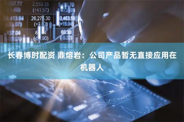 长春博时配资 鼎熔岩：公司产品暂无直接应用在机器人
