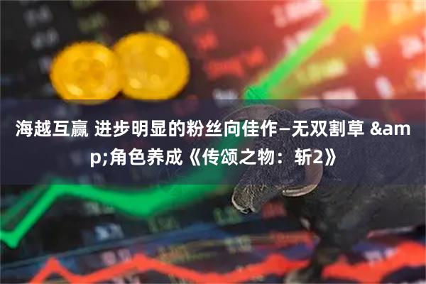 海越互赢 进步明显的粉丝向佳作—无双割草 &角色养成《传颂之物：斩2》