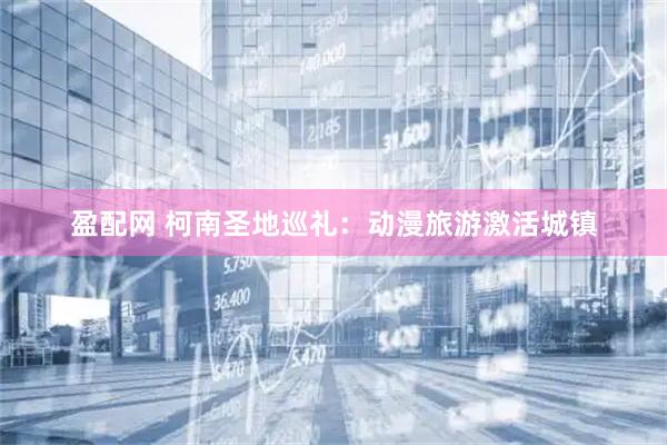 盈配网 柯南圣地巡礼：动漫旅游激活城镇