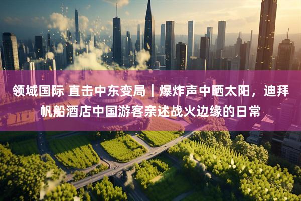 领域国际 直击中东变局｜爆炸声中晒太阳，迪拜帆船酒店中国游客亲述战火边缘的日常
