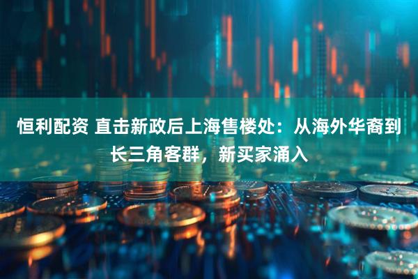 恒利配资 直击新政后上海售楼处：从海外华裔到长三角客群，新买家涌入