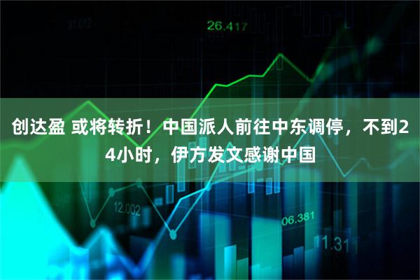 创达盈 或将转折！中国派人前往中东调停，不到24小时，伊方发文感谢中国