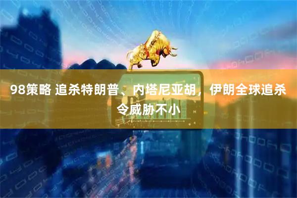 98策略 追杀特朗普、内塔尼亚胡，伊朗全球追杀令威胁不小