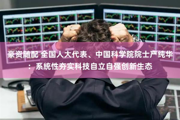 豪资随配 全国人大代表、中国科学院院士严纯华：系统性夯实科技自立自强创新生态