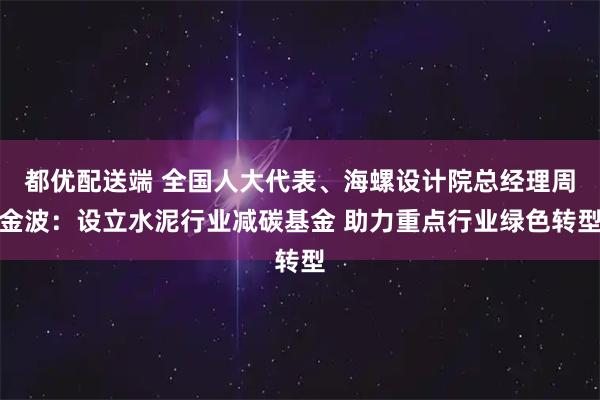 都优配送端 全国人大代表、海螺设计院总经理周金波：设立水泥行业减碳基金 助力重点行业绿色转型