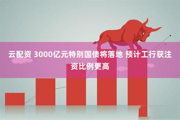 云配资 3000亿元特别国债将落地 预计工行获注资比例更高