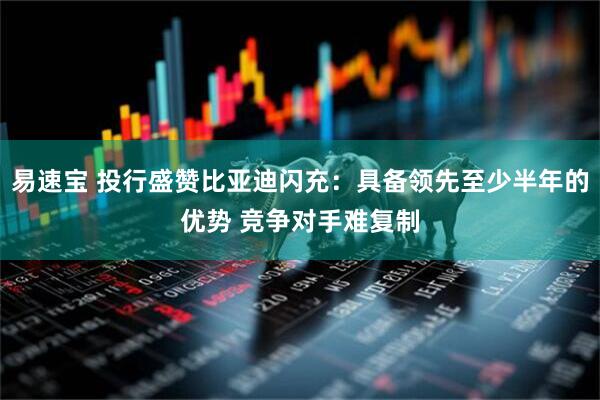 易速宝 投行盛赞比亚迪闪充：具备领先至少半年的优势 竞争对手难复制
