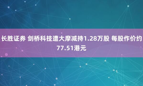 长胜证券 剑桥科技遭大摩减持1.28万股 每股作价约77.51港元
