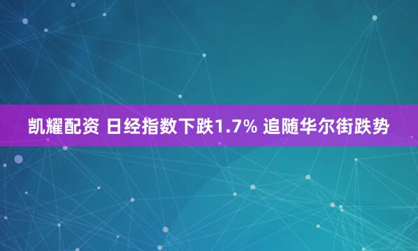 凯耀配资 日经指数下跌1.7% 追随华尔街跌势