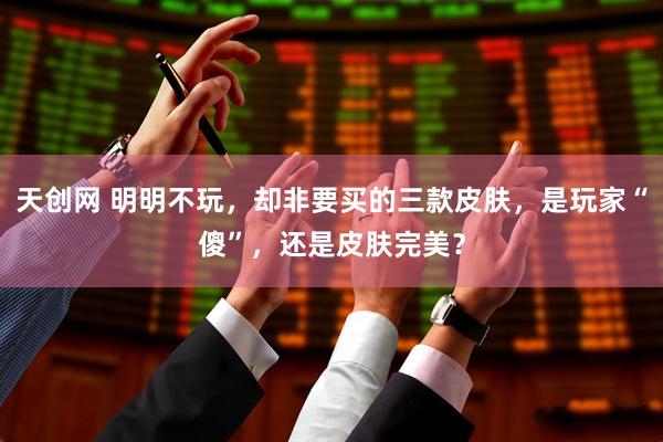 天创网 明明不玩，却非要买的三款皮肤，是玩家“傻”，还是皮肤完美？