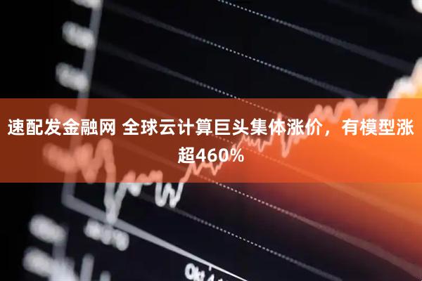 速配发金融网 全球云计算巨头集体涨价，有模型涨超460%