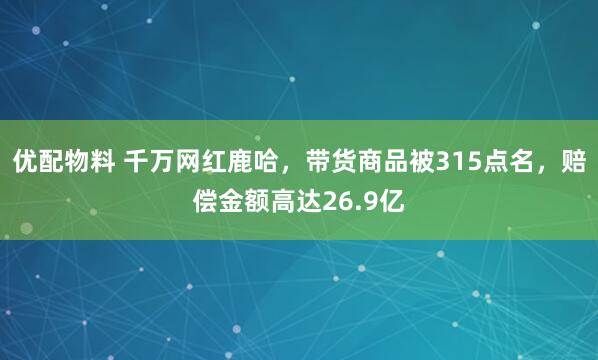优配物料 千万网红鹿哈,带货商品被315点名,赔偿金额高达26.9亿