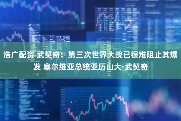 浩广配资 武契奇：第三次世界大战已很难阻止其爆发 塞尔维亚总统亚历山大·武契奇