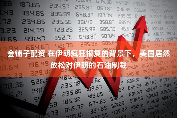 金铺子配资 在伊朗疯狂报复的背景下，美国居然放松对伊朗的石油制裁