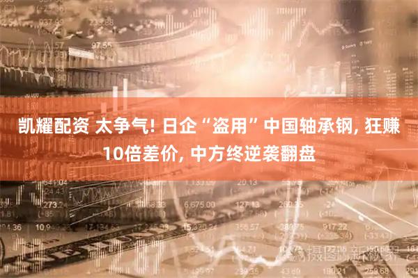 凯耀配资 太争气! 日企“盗用”中国轴承钢, 狂赚10倍差价, 中方终逆袭翻盘