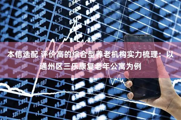 本信选配 评价高的综合型养老机构实力梳理：以通州区三乐康复老年公寓为例