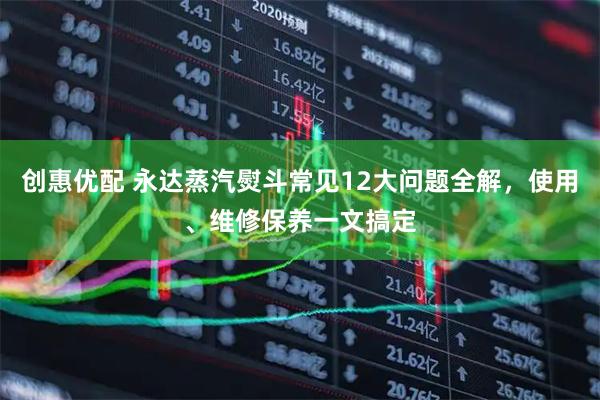 创惠优配 永达蒸汽熨斗常见12大问题全解，使用、维修保养一文搞定