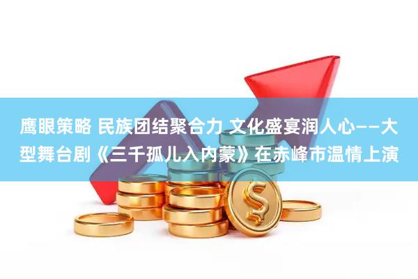 鹰眼策略 民族团结聚合力 文化盛宴润人心——大型舞台剧《三千孤儿入内蒙》在赤峰市温情上演