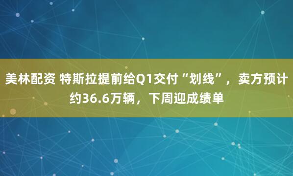 美林配资 特斯拉提前给Q1交付“划线”，卖方预计约36.6万辆，下周迎成绩单