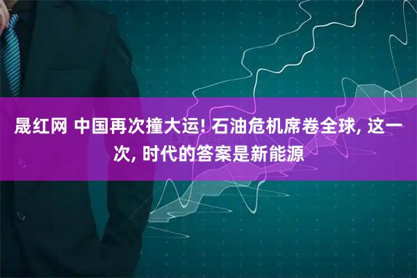 晟红网 中国再次撞大运! 石油危机席卷全球, 这一次, 时代的答案是新能源