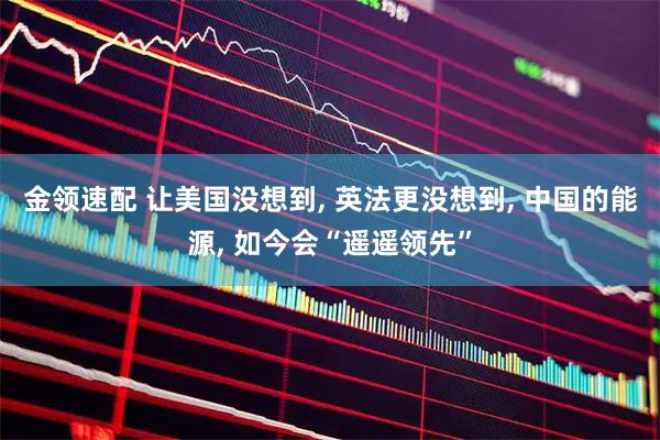 金领速配 让美国没想到, 英法更没想到, 中国的能源, 如今会“遥遥领先”