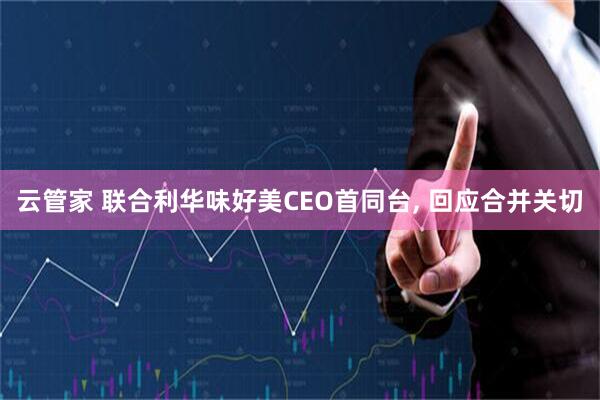 云管家 联合利华味好美CEO首同台, 回应合并关切