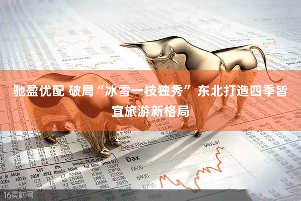 驰盈优配 破局“冰雪一枝独秀” 东北打造四季皆宜旅游新格局