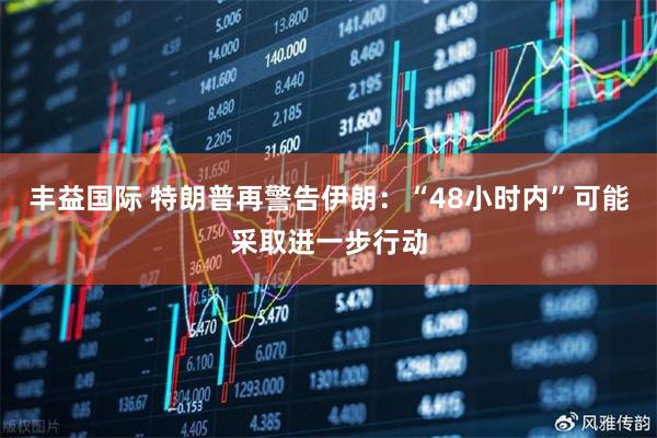 丰益国际 特朗普再警告伊朗：“48小时内”可能采取进一步行动
