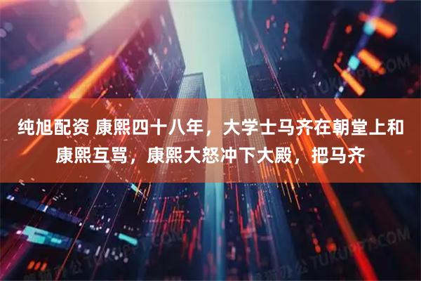 纯旭配资 康熙四十八年，大学士马齐在朝堂上和康熙互骂，康熙大怒冲下大殿，把马齐