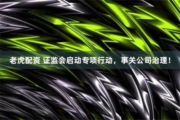老虎配资 证监会启动专项行动，事关公司治理！