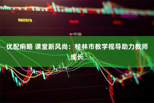 优配痢略 课堂新风尚：桂林市教学视导助力教师成长
