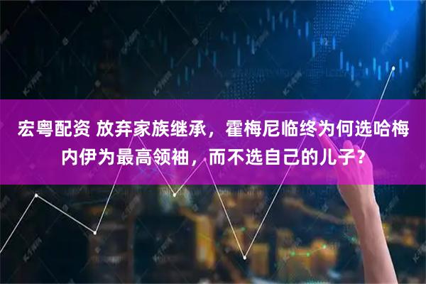 宏粤配资 放弃家族继承，霍梅尼临终为何选哈梅内伊为最高领袖，而不选自己的儿子？