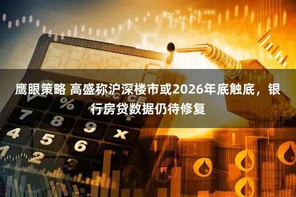 鹰眼策略 高盛称沪深楼市或2026年底触底，银行房贷数据仍待修复