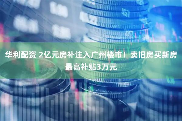 华利配资 2亿元房补注入广州楼市!卖旧房买新房最高补贴3万元