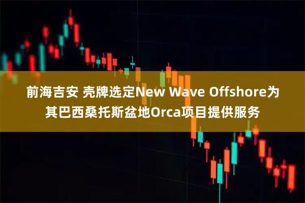 前海吉安 壳牌选定New Wave Offshore为其巴西桑托斯盆地Orca项目提供服务