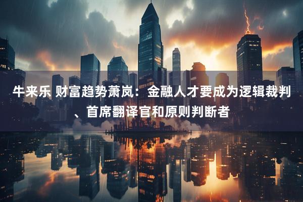 牛来乐 财富趋势萧岚：金融人才要成为逻辑裁判、首席翻译官和原则判断者