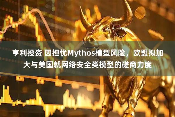 亨利投资 因担忧Mythos模型风险，欧盟拟加大与美国就网络安全类模型的磋商力度