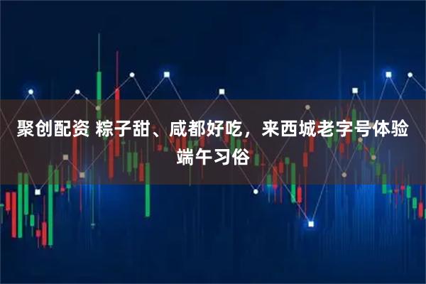 聚创配资 粽子甜、咸都好吃，来西城老字号体验端午习俗
