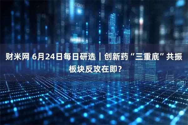财米网 6月24日每日研选｜创新药“三重底”共振 板块反攻在即？