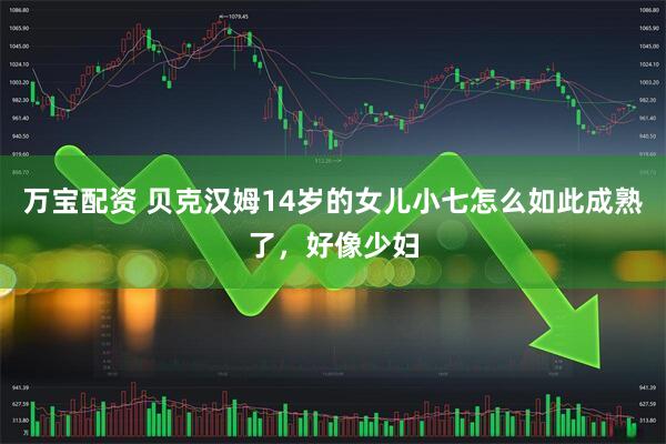 万宝配资 贝克汉姆14岁的女儿小七怎么如此成熟了，好像少妇