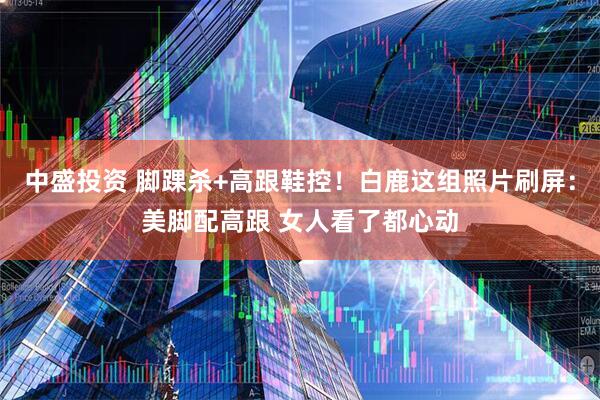 中盛投资 脚踝杀+高跟鞋控！白鹿这组照片刷屏：美脚配高跟 女人看了都心动