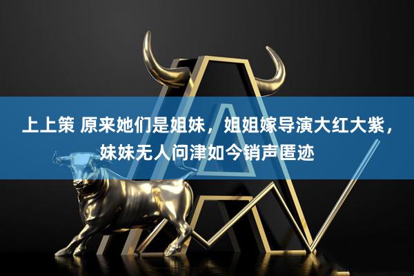 上上策 原来她们是姐妹，姐姐嫁导演大红大紫，妹妹无人问津如今销声匿迹