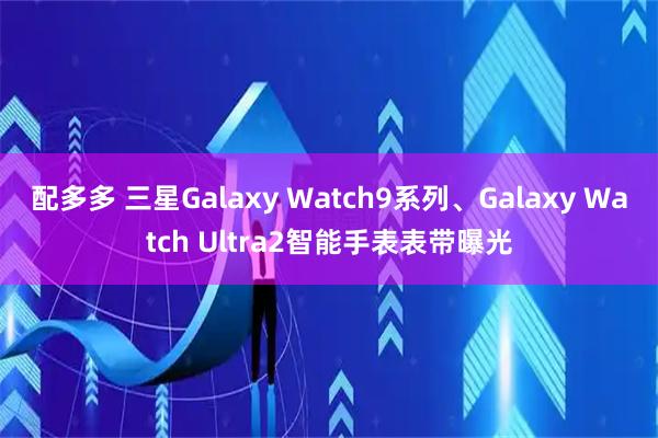 配多多 三星Galaxy Watch9系列、Galaxy Watch Ultra2智能手表表带曝光