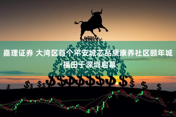 嘉理证券 大湾区首个平安城芯品质康养社区颐年城·福田于深圳启幕