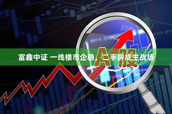 富鑫中证 一线楼市企稳，二手房成主战场